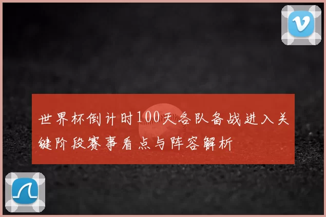 世界杯倒计时100天各队备战进入关键阶段赛事看点与阵容解析