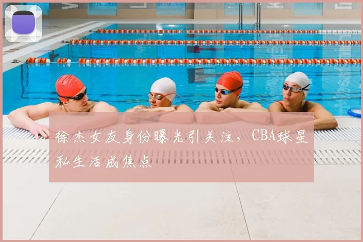 徐杰女友身份曝光引关注，CBA球星私生活成焦点