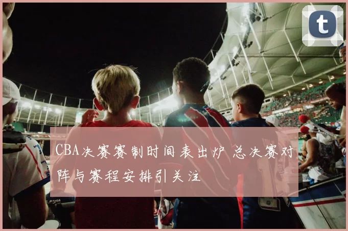 CBA决赛赛制时间表出炉 总决赛对阵与赛程安排引关注