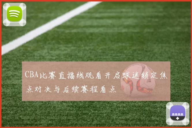 CBA比赛直播线观看开启球迷锁定焦点对决与后续赛程看点
