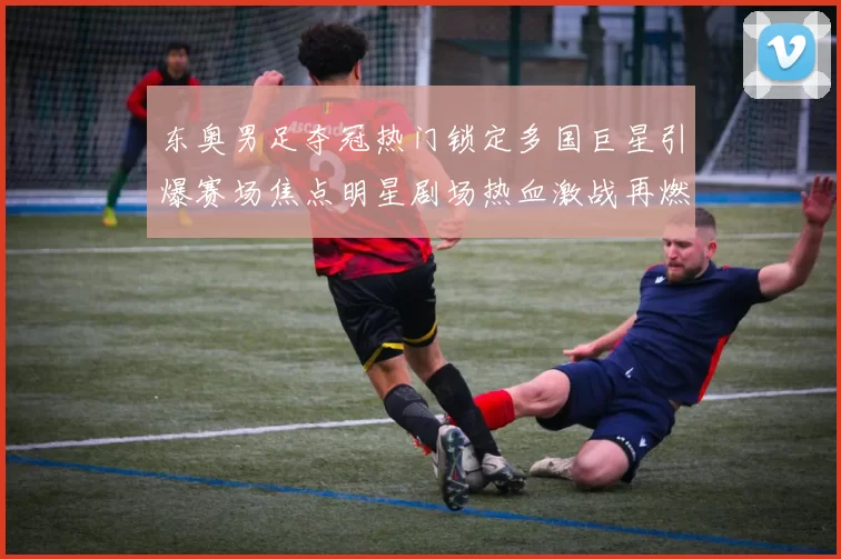 东奥男足夺冠热门锁定多国巨星引爆赛场焦点明星剧场热血激战再燃