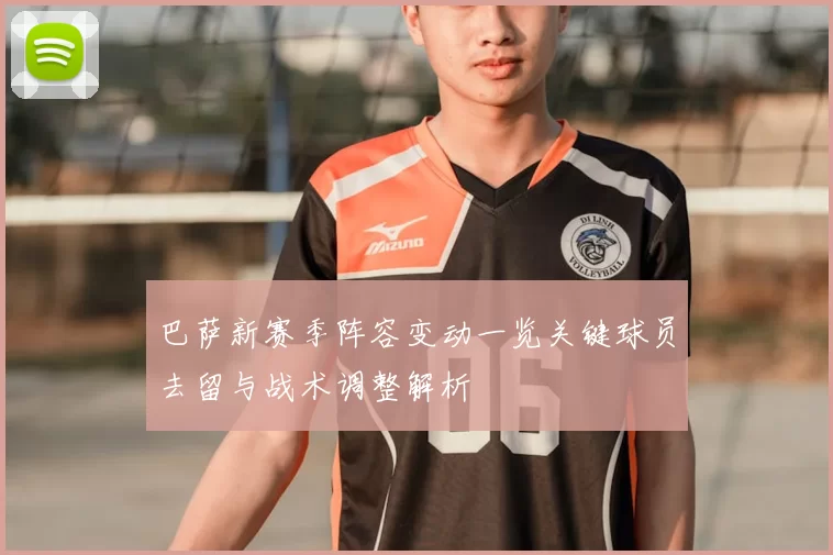 巴萨新赛季阵容变动一览关键球员去留与战术调整解析