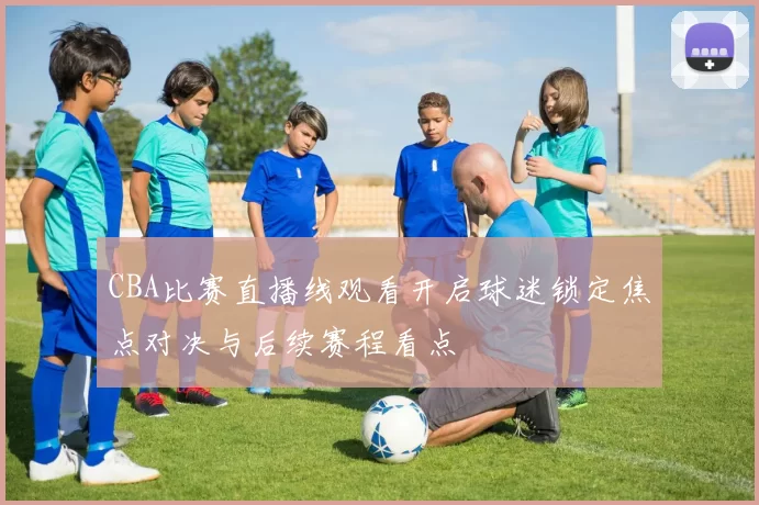 CBA比赛直播线观看开启球迷锁定焦点对决与后续赛程看点
