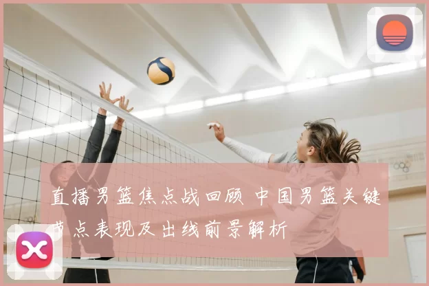 直播男篮焦点战回顾 中国男篮关键节点表现及出线前景解析