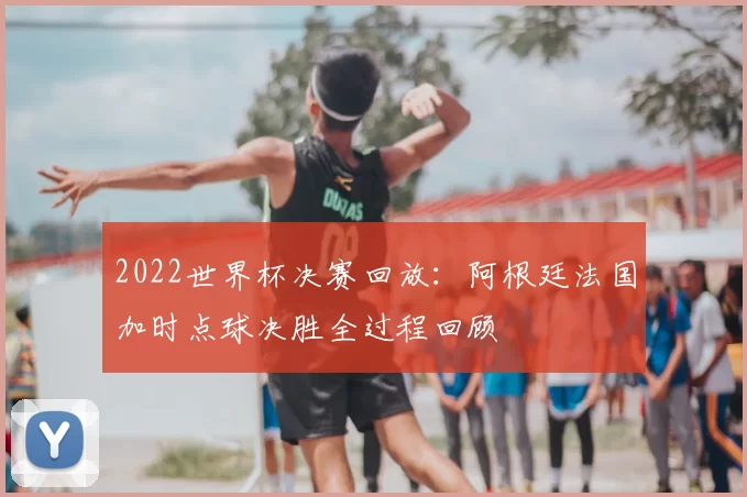 2022世界杯决赛回放:阿根廷法国加时点球决胜全过程回顾
