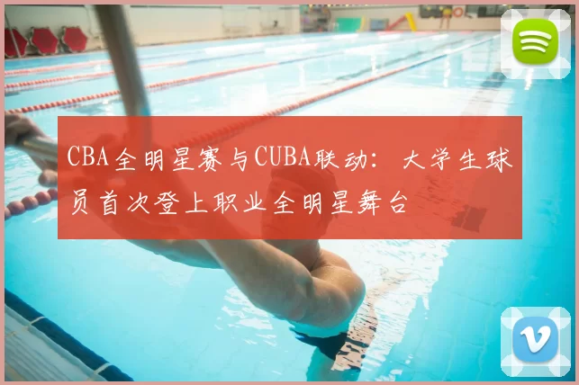 CBA全明星赛与CUBA联动：大学生球员首次登上职业全明星舞台