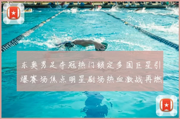 东奥男足夺冠热门锁定多国巨星引爆赛场焦点明星剧场热血激战再燃