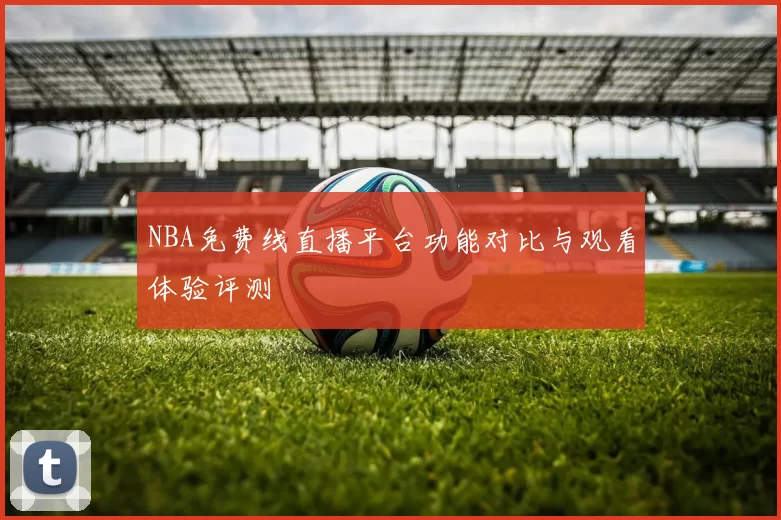 NBA免费线直播平台功能对比与观看体验评测
