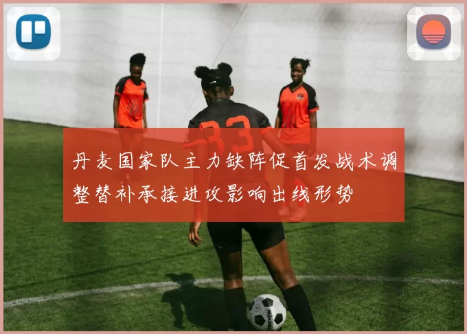 丹麦国家队主力缺阵促首发战术调整替补承接进攻影响出线形势