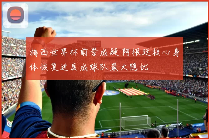 梅西世界杯前景成疑 阿根廷核心身体恢复进度成球队最大隐忧