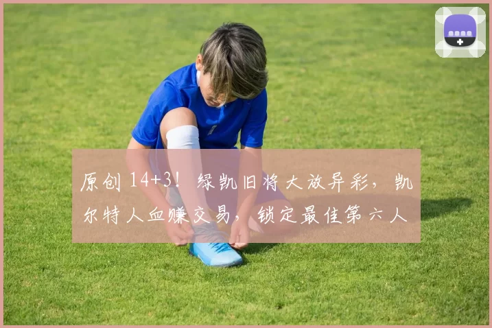 原创 14+3！绿凯旧将大放异彩，凯尔特人血赚交易，锁定最佳第六人奖项