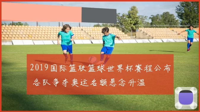 2019国际篮联篮球世界杯赛程公布 各队争夺奥运名额悬念升温