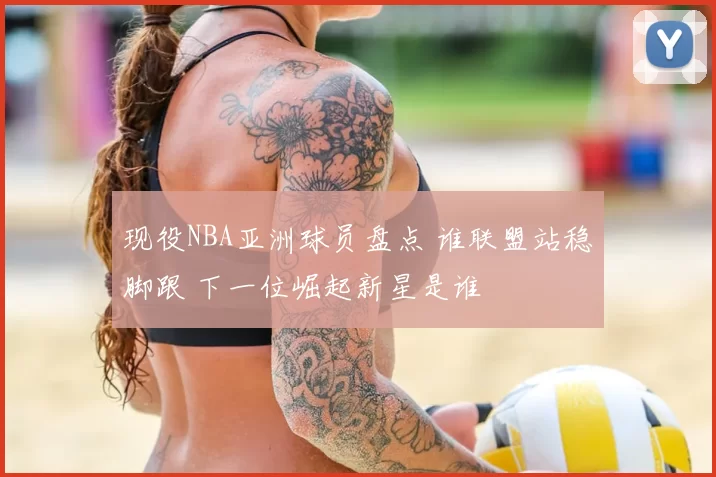 现役NBA亚洲球员盘点 谁联盟站稳脚跟 下一位崛起新星是谁