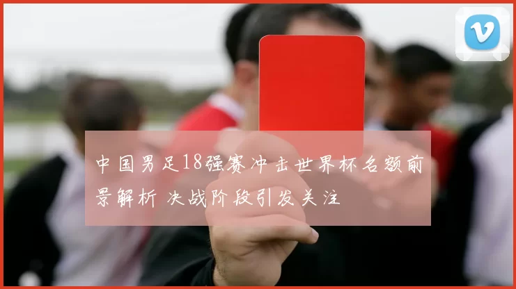中国男足18强赛冲击世界杯名额前景解析 决战阶段引发关注