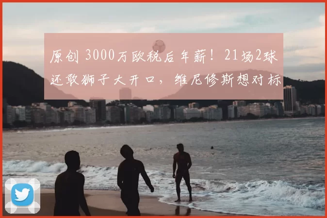 原创 3000万欧税后年薪！21场2球还敢狮子大开口，维尼修斯想对标姆巴佩有点难