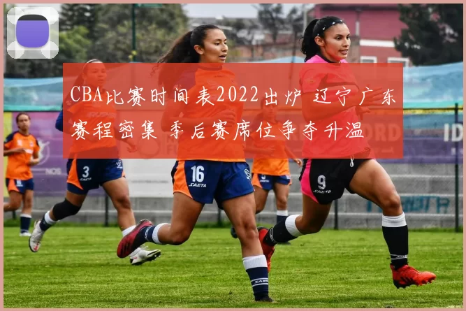 CBA比赛时间表2022出炉 辽宁广东赛程密集 季后赛席位争夺升温