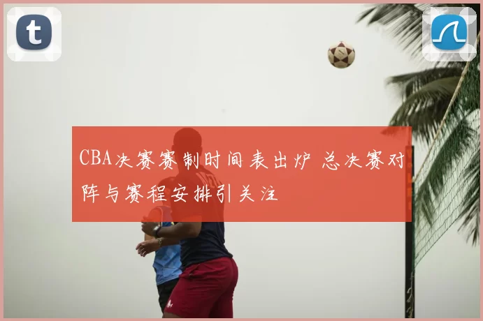 CBA决赛赛制时间表出炉 总决赛对阵与赛程安排引关注