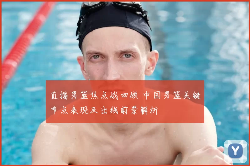 直播男篮焦点战回顾 中国男篮关键节点表现及出线前景解析
