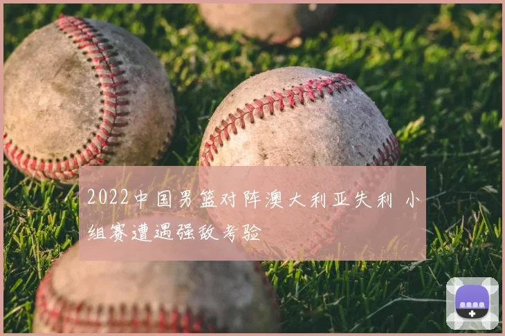 2022中国男篮对阵澳大利亚失利 小组赛遭遇强敌考验