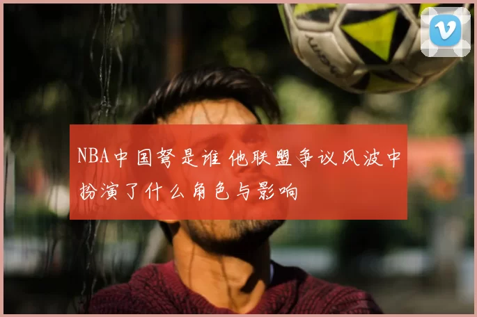 NBA中国弩是谁 他联盟争议风波中扮演了什么角色与影响
