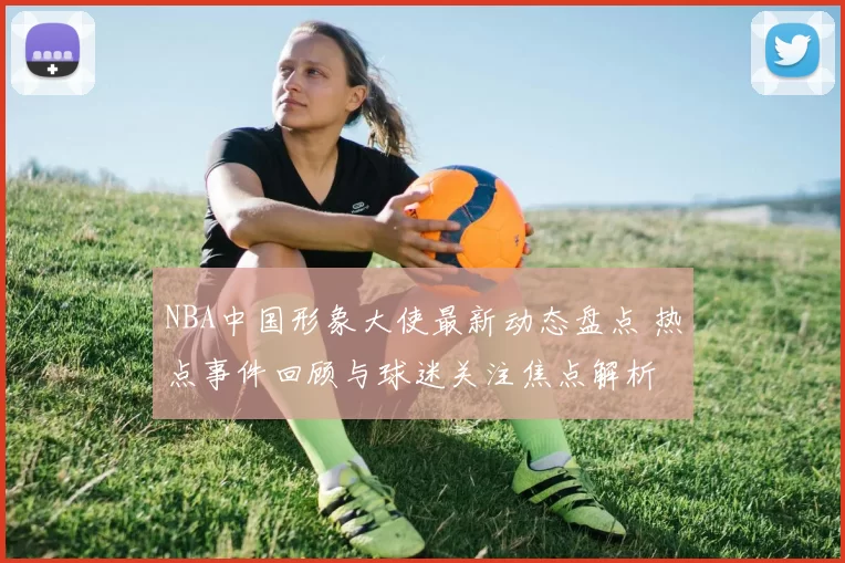 NBA中国形象大使最新动态盘点 热点事件回顾与球迷关注焦点解析